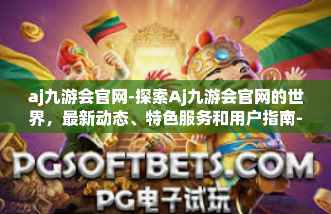 aj九游会官网-探索Aj九游会官网的世界，最新动态、特色服务和用户指南-aj九游会官网
