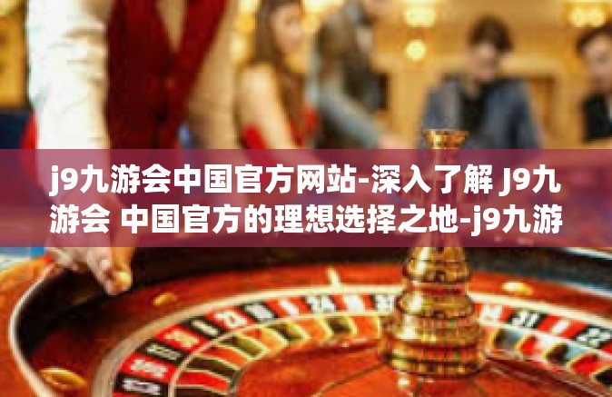j9九游会中国官方网站-深入了解 J9九游会 中国官方的理想选择之地-j9九游会中国官方网站
