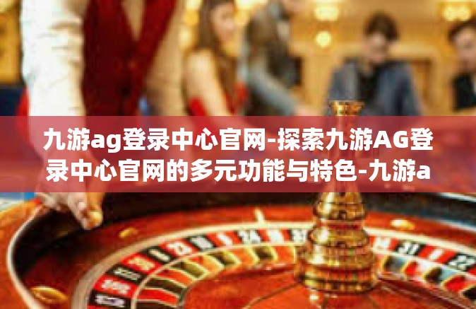 九游ag登录中心官网-探索九游AG登录中心官网的多元功能与特色-九游ag登录中心官网
