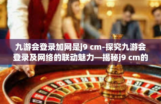 九游会登录加网是j9 cm-探究九游会登录及网络的联动魅力—揭秘j9 cm的神秘面纱-九游会登录加网是j9 cm