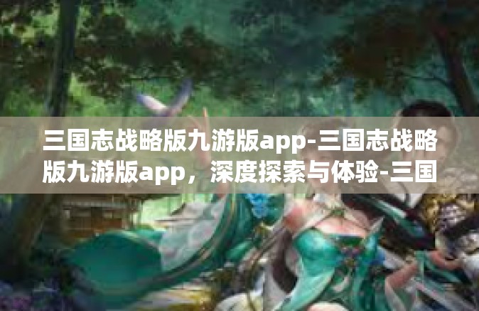 三国志战略版九游版app-三国志战略版九游版app，深度探索与体验-三国志战略版九游版app