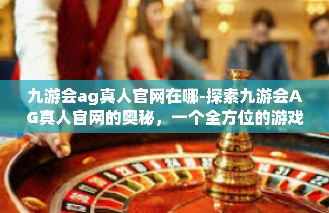九游会ag真人官网在哪-探索九游会AG真人官网的奥秘，一个全方位的游戏体验平台-九游会ag真人官网在哪