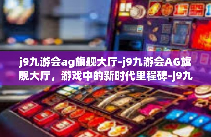 j9九游会ag旗舰大厅-j9九游会AG旗舰大厅，游戏中的新时代里程碑-j9九游会ag旗舰大厅