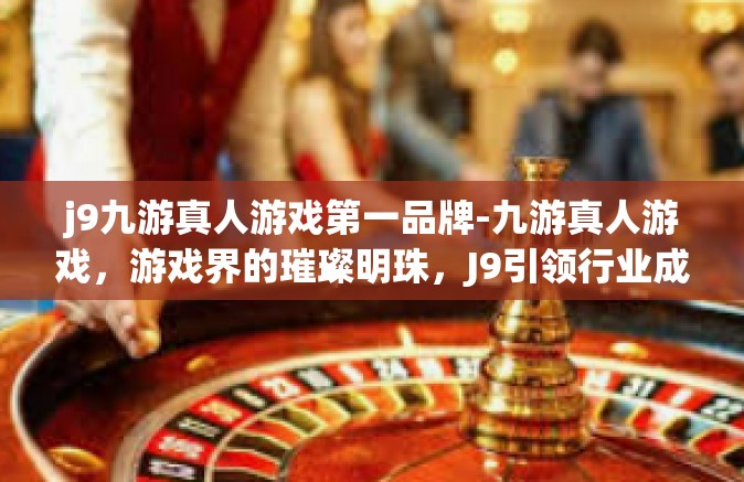 j9九游真人游戏第一品牌-九游真人游戏，游戏界的璀璨明珠，J9引领行业成为第一品牌-j9九游真人游戏第一品牌