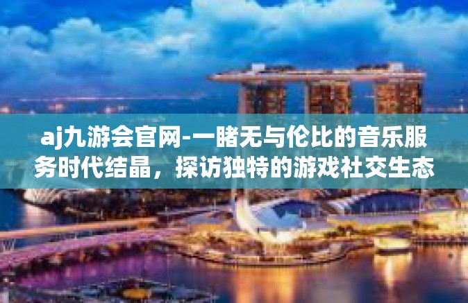 aj九游会官网-一睹无与伦比的音乐服务时代结晶，探访独特的游戏社交生态之旅，探寻aj九游会官网的世界-aj九游会官网