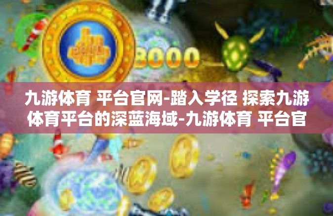 九游体育 平台官网-踏入学径 探索九游体育平台的深蓝海域-九游体育 平台官网