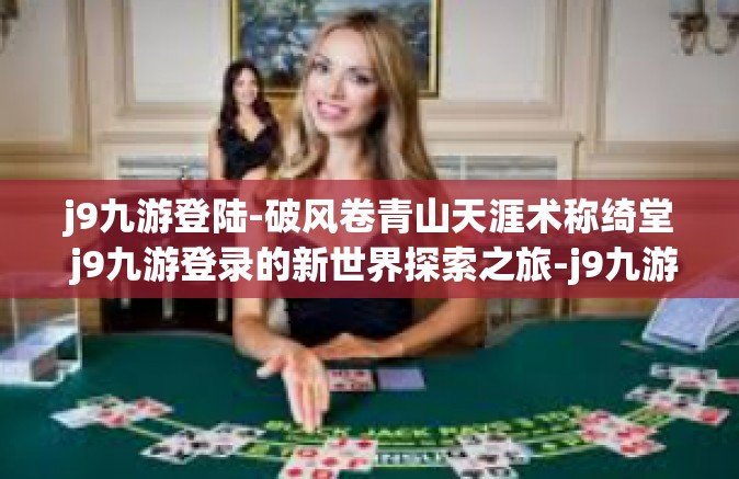 j9九游登陆-破风卷青山天涯术称绮堂 j9九游登录的新世界探索之旅-j9九游登陆