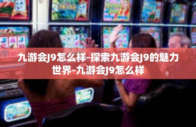 九游会J9怎么样-探索九游会J9的魅力世界-九游会J9怎么样
