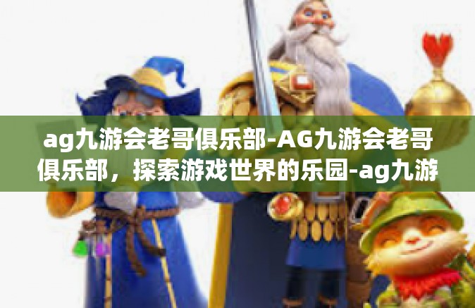 ag九游会老哥俱乐部-AG九游会老哥俱乐部，探索游戏世界的乐园-ag九游会老哥俱乐部