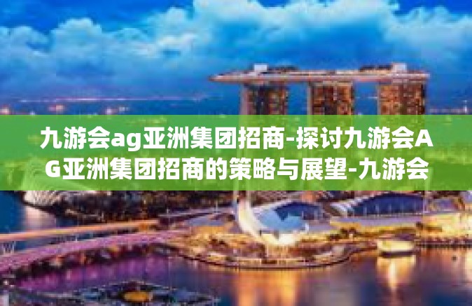 九游会ag亚洲集团招商-探讨九游会AG亚洲集团招商的策略与展望-九游会ag亚洲集团招商