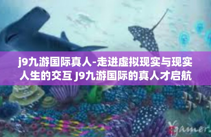 j9九游国际真人-走进虚拟现实与现实人生的交互 J9九游国际的真人才启航之路-j9九游国际真人