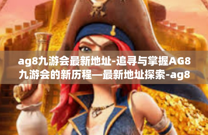 ag8九游会最新地址-追寻与掌握AG8九游会的新历程—最新地址探索-ag8九游会最新地址
