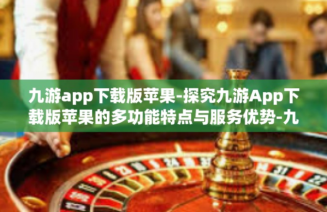 九游app下载版苹果-探究九游App下载版苹果的多功能特点与服务优势-九游app下载版苹果