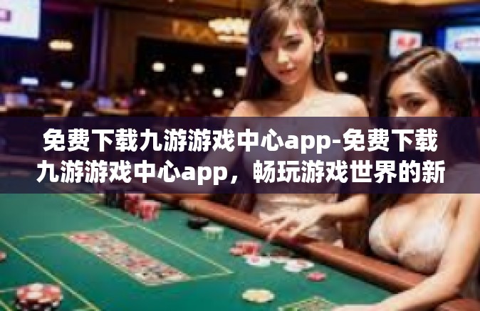 免费下载九游游戏中心app-免费下载九游游戏中心app，畅玩游戏世界的新起点-免费下载九游游戏中心app