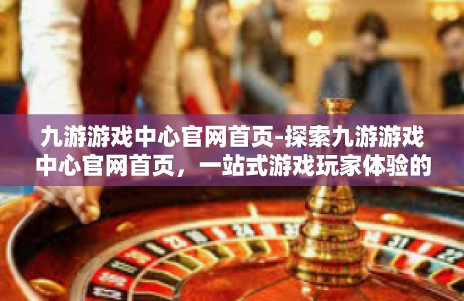 九游游戏中心官网首页-探索九游游戏中心官网首页，一站式游戏玩家体验的天堂-九游游戏中心官网首页