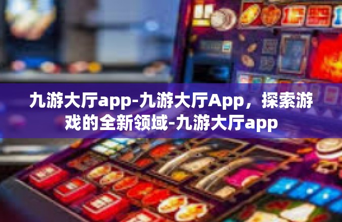 九游大厅app-九游大厅App，探索游戏的全新领域-九游大厅app