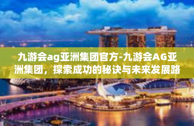 九游会ag亚洲集团官方-九游会AG亚洲集团，探索成功的秘诀与未来发展路径-九游会ag亚洲集团官方