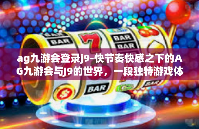 ag九游会登录j9-快节奏快感之下的AG九游会与J9的世界，一段独特游戏体验之旅-ag九游会登录j9