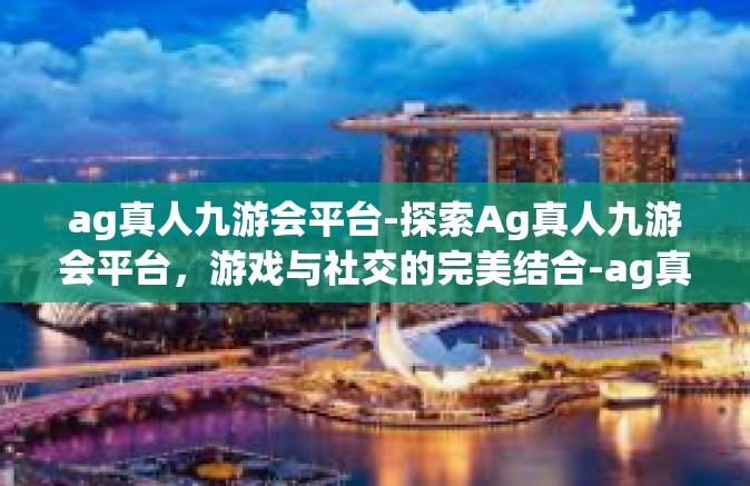 ag真人九游会平台-探索Ag真人九游会平台，游戏与社交的完美结合-ag真人九游会平台