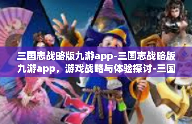 三国志战略版九游app-三国志战略版九游app，游戏战略与体验探讨-三国志战略版九游app