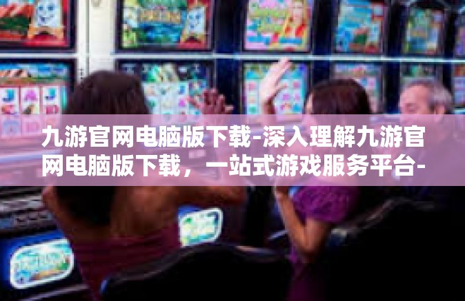 九游官网电脑版下载-深入理解九游官网电脑版下载，一站式游戏服务平台-九游官网电脑版下载