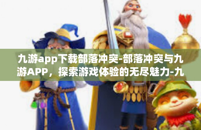 九游app下载部落冲突-部落冲突与九游APP，探索游戏体验的无尽魅力-九游app下载部落冲突
